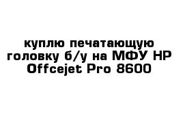 куплю печатающую головку б/у на МФУ HP Offcejet Pro 8600